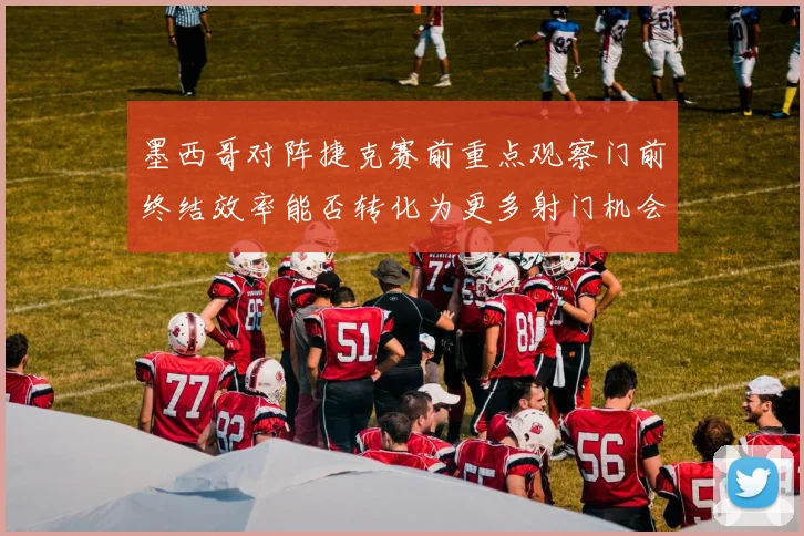 墨西哥对阵捷克赛前重点观察门前终结效率能否转化为更多射门机会
