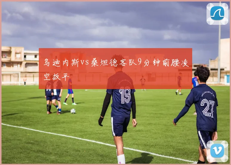 乌迪内斯vs桑坦德客队9分钟前腰凌空扳平