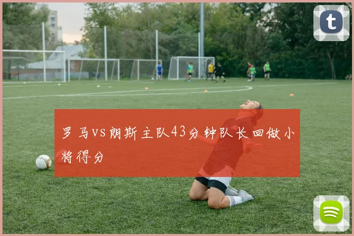罗马vs朗斯主队43分钟队长回做小将得分