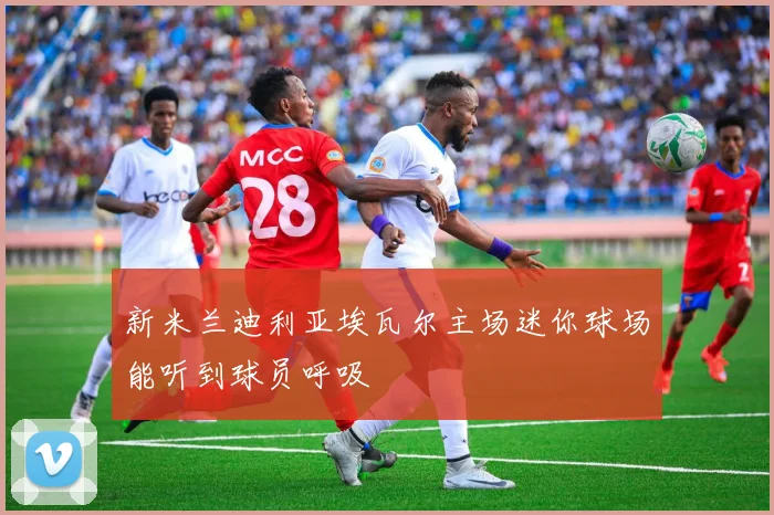 新米兰迪利亚埃瓦尔主场迷你球场能听到球员呼吸