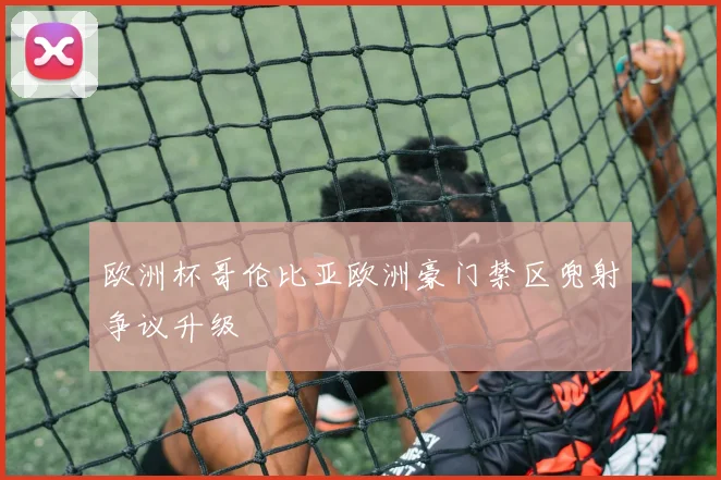 欧洲杯哥伦比亚欧洲豪门禁区兜射争议升级
