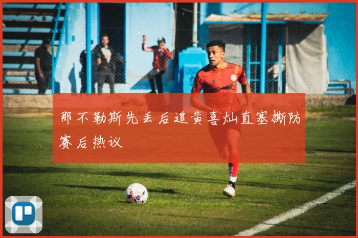 那不勒斯先丢后追黄喜灿直塞撕防赛后热议