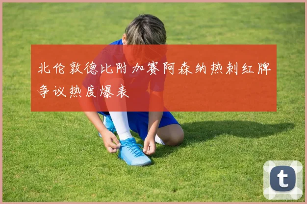北伦敦德比附加赛阿森纳热刺红牌争议热度爆表