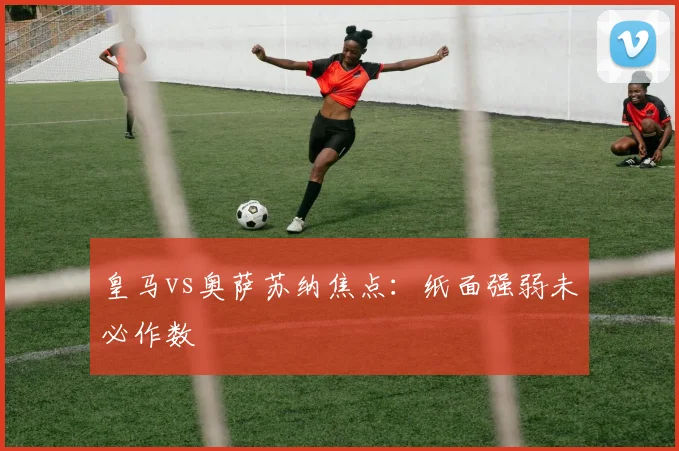 皇马vs奥萨苏纳焦点:纸面强弱未必作数