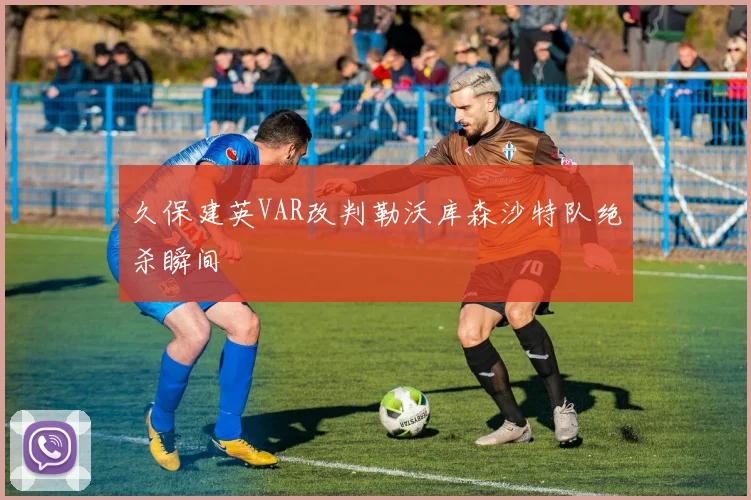 久保建英VAR改判勒沃库森沙特队绝杀瞬间