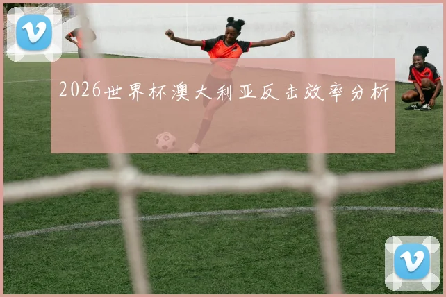 2026世界杯澳大利亚反击效率分析