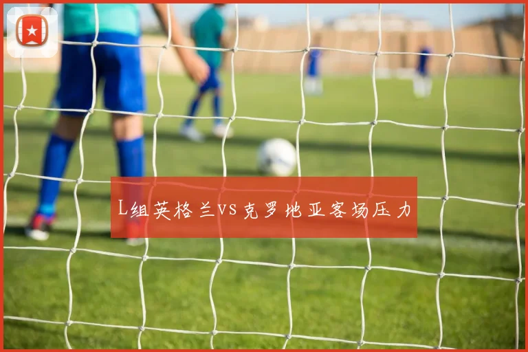 L组英格兰vs克罗地亚客场压力