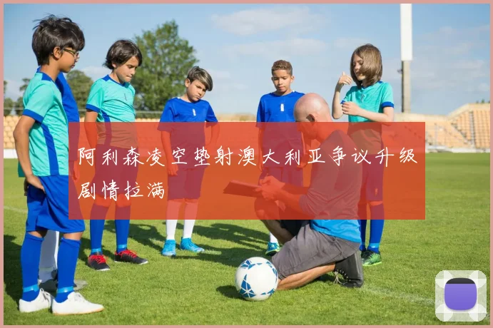 阿利森凌空垫射澳大利亚争议升级剧情拉满
