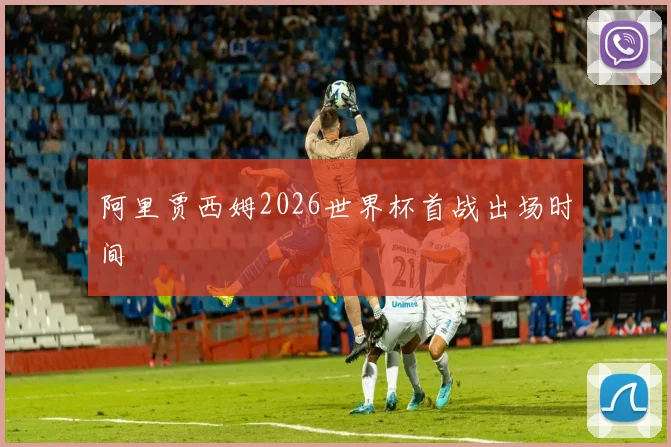阿里贾西姆2026世界杯首战出场时间