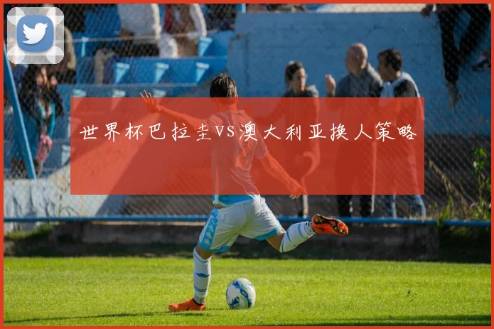 世界杯巴拉圭vs澳大利亚换人策略