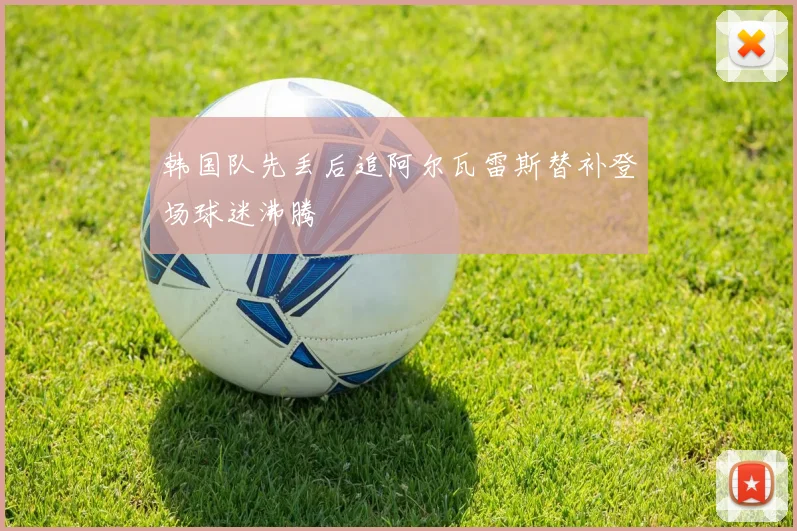 韩国队先丢后追阿尔瓦雷斯替补登场球迷沸腾