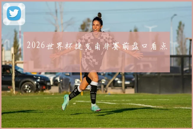 2026世界杯捷克南非赛前盘口看点